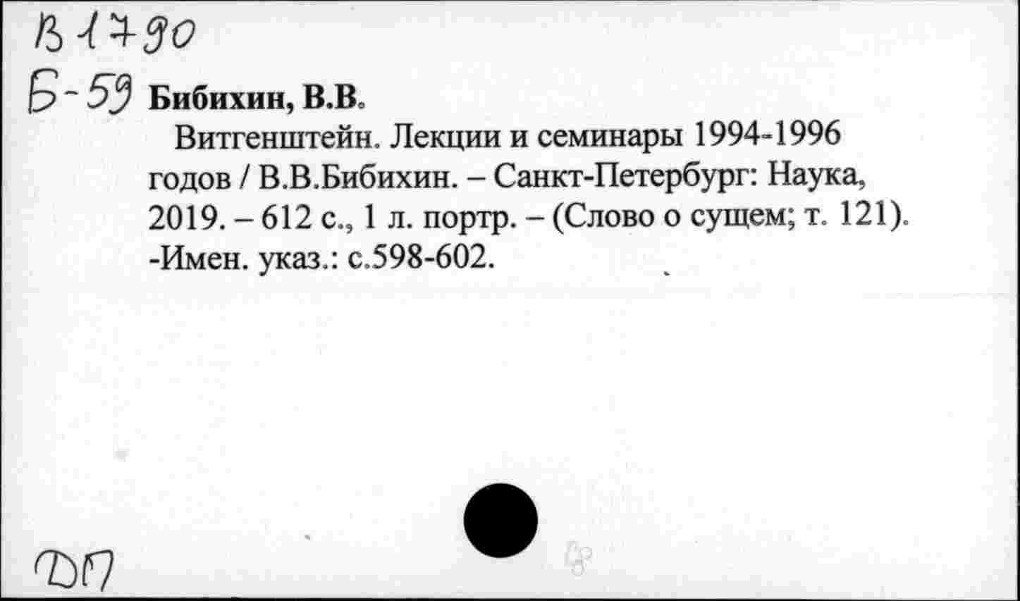 ﻿~ 5у Бибихин, В.Во
Витгенштейн. Лекции и семинары 1994-1996 годов / В.В.Бибихин. - Санкт-Петербург: Наука, 2019. - 612 с., 1 л. портр. - (Слово о сущем; т. 121). -Имен, указ.: с.598-602.
